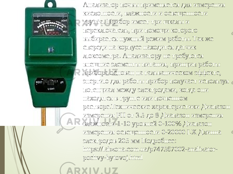 Анализатор почвы применяется для измерения кислотности, влажности и освещенности грунта. Прибор имеет три шкалы и переключатель, при помощи которого выбирается нужный режим работы. Так же спереди на корпусе находится датчик люксометра. Анализатору не требуются внешние элементы питания, принцип работы прибора основан на гальваническом эффекте, энергию для работы прибор получает используя потенциал между электродами, когда они находятся в грунте или почвенном растворе.Технические характеристики Диапазон измерения PH от 3.5 до 8 Диапазон измерения влажности 1-10 уровней 0-100% Диапазон измерения освещенности 0-20000 LX Длинна электродов 205 мм Подробнее: https://labzona.com.ua/p747567002-analizator- pochvy-bytovoj.html 