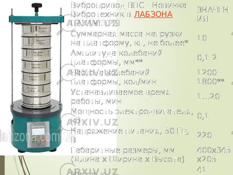 Вибропривод ВПС - Новинка Вибротехник в  ЛАБЗОНА   ПАРАМЕТРЫ ЗНАЧЕН ИЯ Суммарная масса нагрузки на платформу, кг, не более* 10 Амплитуда колебаний платформы, мм** 0,1-2 Частота колебаний платформы, кол/мин 1200 - 1800** Устанавливаемое время работы, мин 1…20 Мощность электродвигателя, кВт 0,1 Напряжение питания, 50 Гц, В 220 Габаритные размеры, мм (Длина х Ширина х Высота) 400х345 х205 Масса, кг 41   