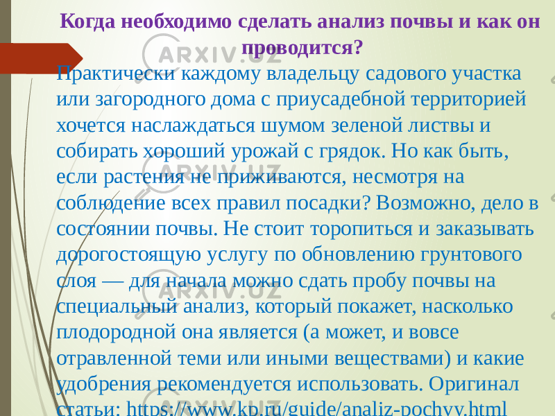 Когда необходимо сделать анализ почвы и как он проводится? Практически каждому владельцу садового участка или загородного дома с приусадебной территорией хочется наслаждаться шумом зеленой листвы и собирать хороший урожай с грядок. Но как быть, если растения не приживаются, несмотря на соблюдение всех правил посадки? Возможно, дело в состоянии почвы. Не стоит торопиться и заказывать дорогостоящую услугу по обновлению грунтового слоя — для начала можно сдать пробу почвы на специальный анализ, который покажет, насколько плодородной она является (а может, и вовсе отравленной теми или иными веществами) и какие удобрения рекомендуется использовать. Оригинал статьи: https://www.kp.ru/guide/analiz-pochvy.html 