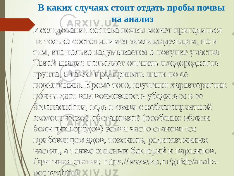 В каких случаях стоит отдать пробы почвы на анализ Исследование состава почвы может пригодиться не только состоявшимся землевладельцам, но и тем, кто только задумывается о покупке участка. Такой анализ позволяет оценить плодородность грунта, а также предпринять шаги по ее повышению. Кроме того, изучение характеристик почвы даст вам возможность убедиться в ее безопасности, ведь в связи с неблагоприятной экологической обстановкой (особенно вблизи больших городов) земля часто становится прибежищем ядов, токсинов, радиоактивных частиц, а также опасных бактерий и паразитов. Оригинал статьи: https://www.kp.ru/guide/analiz- pochvy.html 