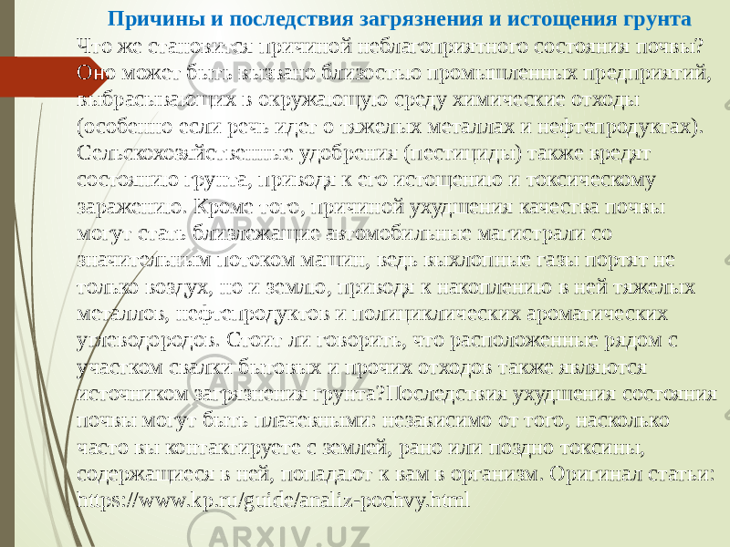 Причины и последствия загрязнения и истощения грунта Что же становится причиной неблагоприятного состояния почвы? Оно может быть вызвано близостью промышленных предприятий, выбрасывающих в окружающую среду химические отходы (особенно если речь идет о тяжелых металлах и нефтепродуктах). Сельскохозяйственные удобрения (пестициды) также вредят состоянию грунта, приводя к его истощению и токсическому заражению. Кроме того, причиной ухудшения качества почвы могут стать близлежащие автомобильные магистрали со значительным потоком машин, ведь выхлопные газы портят не только воздух, но и землю, приводя к накоплению в ней тяжелых металлов, нефтепродуктов и полициклических ароматических углеводородов. Стоит ли говорить, что расположенные рядом с участком свалки бытовых и прочих отходов также являются источником загрязнения грунта?Последствия ухудшения состояния почвы могут быть плачевными: независимо от того, насколько часто вы контактируете с землей, рано или поздно токсины, содержащиеся в ней, попадают к вам в организм. Оригинал статьи: https://www.kp.ru/guide/analiz-pochvy.html 