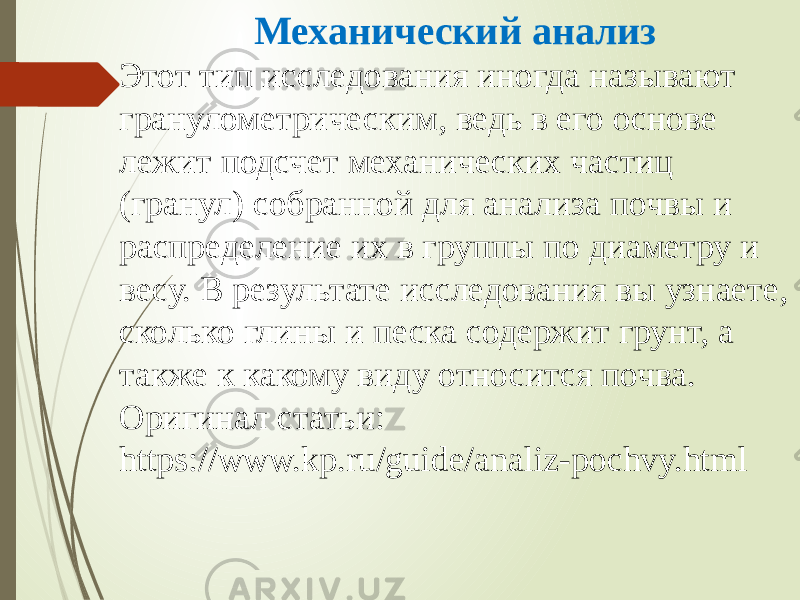 Механический анализ Этот тип исследования иногда называют гранулометрическим, ведь в его основе лежит подсчет механических частиц (гранул) собранной для анализа почвы и распределение их в группы по диаметру и весу. В результате исследования вы узнаете, сколько глины и песка содержит грунт, а также к какому виду относится почва. Оригинал статьи: https://www.kp.ru/guide/analiz-pochvy.html 