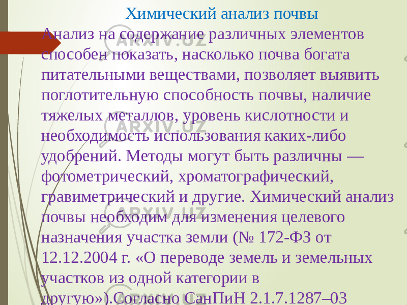 Химический анализ почвы Анализ на содержание различных элементов способен показать, насколько почва богата питательными веществами, позволяет выявить поглотительную способность почвы, наличие тяжелых металлов, уровень кислотности и необходимость использования каких-либо удобрений. Методы могут быть различны — фотометрический, хроматографический, гравиметрический и другие. Химический анализ почвы необходим для изменения целевого назначения участка земли (№ 172-ФЗ от 12.12.2004 г. «О переводе земель и земельных участков из одной категории в другую»).Согласно СанПиН 2.1.7.1287–03 