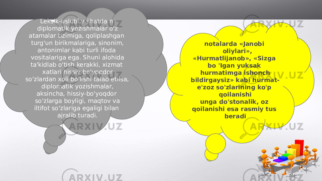 Leksik-uslubi y jihatda n diplomatik yozishmalar o&#39;z atamalar tizimiga, qoliplashgan turg&#39;un birikmalariga, sinonim, antonimlar kabi turli ifoda vositalariga ega. Shuni alohida ta&#39;kidlab o&#39;tish kerakki, xizmat xatlari hissiy-bo&#39;yoqdor so&#39;zlardan xoli bo&#39;lishi talab etilsa, diplomatik yozishmalar, aksincha, hissiy-bo&#39;yoqdor so&#39;zlarga boyligi, maqtov va iltifot so&#39;zlariga egaligi bilan ajralib turadi. notalarda «Janobi oliylari», «Hurmatlijanob», «Sizga bo &#39;Igan yuksak hurmatimga ishonch bildirgaysiz» kabi hurmat- e&#39;zoz so&#39;zlarining ko&#39;p qoilanishi unga do&#39;stonalik, oz qoilanishi esa rasmiy tus beradi 