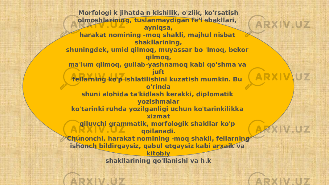 Morfologi k jihatda n kishilik, o&#39;zlik, ko&#39;rsatish olmoshlarining, tuslanmaydigan fe&#39;l shakllari, ayniqsa, harakat nomining -moq shakli, majhul nisbat shakllarining, shuningdek, umid qilmoq, muyassar bo &#39;Imoq, bekor qilmoq, ma&#39;lum qilmoq, gullab-yashnamoq kabi qo&#39;shma va juft feilarning ko&#39;p ishlatilishini kuzatish mumkin. Bu o&#39;rinda shuni alohida ta&#39;kidlash kerakki, diplomatik yozishmalar ko&#39;tarinki ruhda yozilganligi uchun ko&#39;tarinkilikka xizmat qiluvchi grammatik, morfologik shakllar ko&#39;p qoilanadi. Chunonchi, harakat nomining -moq shakli, feilarning ishonch bildirgaysiz, qabul etgaysiz kabi arxaik va kitobiy shakllarining qo&#39;llanishi va h.k 