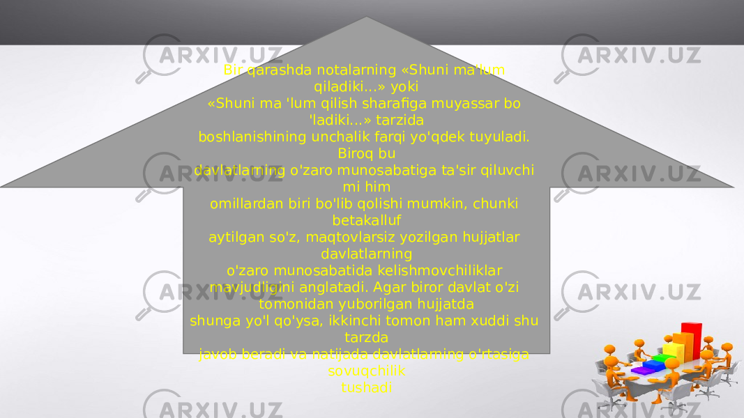 Bir qarashda notalarning «Shuni ma&#39;lum qiladiki...» yoki «Shuni ma &#39;lum qilish sharafiga muyassar bo &#39;ladiki...» tarzida boshlanishining unchalik farqi yo&#39;qdek tuyuladi. Biroq bu davlatlarning o&#39;zaro munosabatiga ta&#39;sir qiluvchi mi him omillardan biri bo&#39;lib qolishi mumkin, chunki betakalluf aytilgan so&#39;z, maqtovlarsiz yozilgan hujjatlar davlatlarning o&#39;zaro munosabatida kelishmovchiliklar mavjudligini anglatadi. Agar biror davlat o&#39;zi tomonidan yuborilgan hujjatda shunga yo&#39;l qo&#39;ysa, ikkinchi tomon ham xuddi shu tarzda javob beradi va natijada davlatlarning o&#39;rtasiga sovuqchilik tushadi 