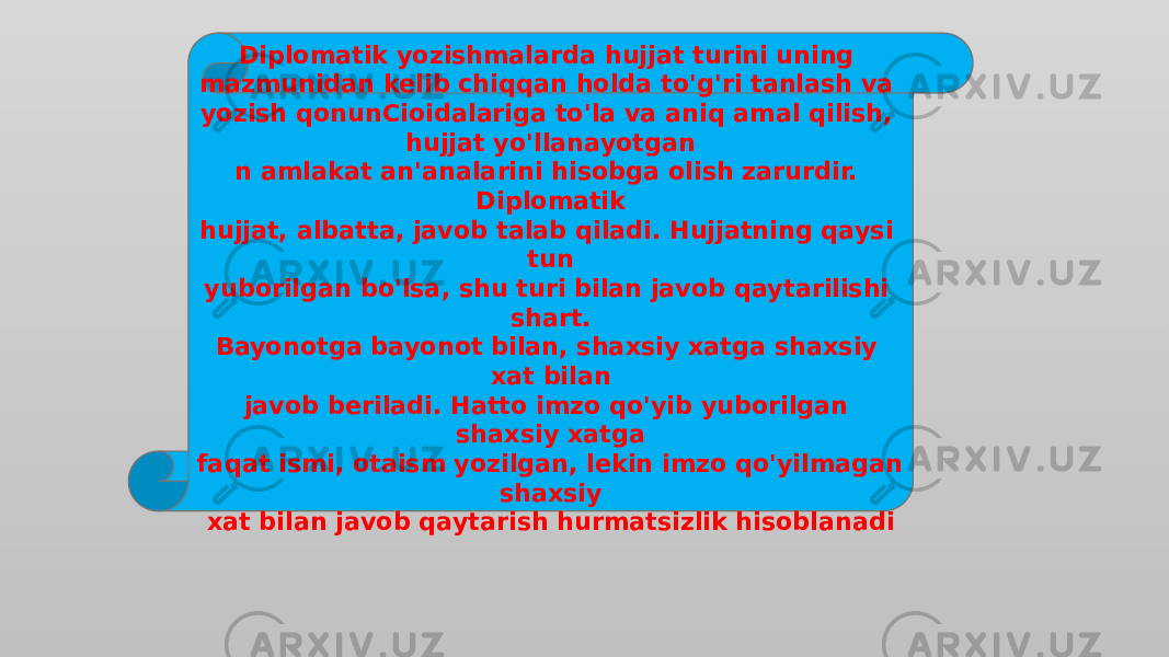 Diplomatik yozishmalarda hujjat turini uning mazmunidan kelib chiqqan holda to&#39;g&#39;ri tanlash va yozish qonunCioidalariga to&#39;la va aniq amal qilish, hujjat yo&#39;llanayotgan n amlakat an&#39;analarini hisobga olish zarurdir. Diplomatik hujjat, albatta, javob talab qiladi. Hujjatning qaysi tun yuborilgan bo&#39;lsa, shu turi bilan javob qaytarilishi shart. Bayonotga bayonot bilan, shaxsiy xatga shaxsiy xat bilan javob beriladi. Hatto imzo qo&#39;yib yuborilgan shaxsiy xatga faqat ismi, otaism yozilgan, lekin imzo qo&#39;yilmagan shaxsiy xat bilan javob qaytarish hurmatsizlik hisoblanadi 