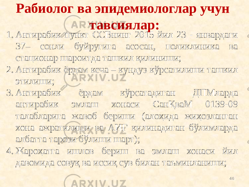 Рабиолог ва эпидемиологлар учун тавсиялар: 461. Антирабик пункт ССВнинг 2015 йил 23 - январдаги 37– сонли буйруғига асосан, поликлиника ва стационар шароитда ташкил қилиниши; 2. Антирабик ёрдам кеча – кундуз кўрсатилиши ташкил этилиши; 3. Антирабик ёрдам кўрсатадиган ДПМларда антирабик эмлаш хонаси СанҚваМ 0139-09 талабларига жавоб бериши (алоҳида жиҳозланган хона ажратилиши ва АИГ қилинадиган бўлимларда албатта тарози бўлиши шарт); 4. Жароҳатга ишлов бериш ва эмлаш хонаси йил давомида совуқ ва иссиқ сув билан таъминланиши; 