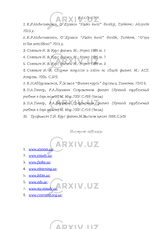 Adabiyotlar: 1. K.P.Abduraxmanov, O’.Egamov “Fizika kursi” darsligi, Toshkent.: Aloqachi 2013 y. 2. K.P.Abduraxmanov, O’.Egamov “Fizika kursi” darslik, Toshkent, “O’quv ta’lim metodikasi” 2015 y. 3. Савельев И. В. Курс физики. М.: Наука 1989 т. 1 4. Савельев И. В. Курс физики. М.: Наука 1989 т. 2 5. Савельев И. В. Курс физики. М.: Наука 1989 т. 3 6. Савельев И. В. Сборник вопросов и задач по общей физик е . М.: АСТ. Астрель. 2005. С.320. 7. К.П.Абдурахманов, Ў.Эгамов “ Физика курси” дарслиги, Тошкент, 2010 й. 8. П.А.Типлер, Р.А.Ллуэллин Современная физика (Лучший зарубежный учебник в двух томах) М. Мир.2007.С.496 (1том) 9. П.А.Типлер, Р.А.Ллуэллин Современная физика (Лучший зарубежный учебник в двух томах) М. Мир.2007.С.16 (2том) 10. Трофимова Т.И. Курс физики.М.Высшая щкола 1999.С.543 Интернет сайтлар: 1. www.ziyonet.uz ; 2. www.estudy.uz ; 3. www.fizika.uz ; 4. www.elearning.uz ; 5. www.bilim.uz ; 6. www.edx.uz ; 7. www.my.estudy.uz ; 8. www.conrsera.org.uz ; 