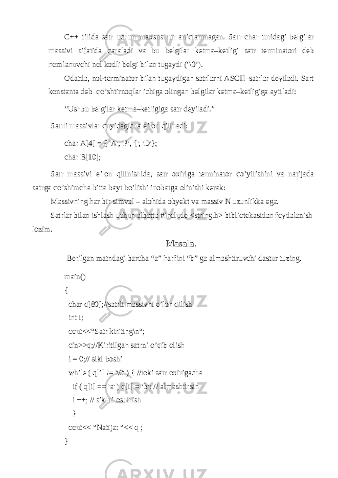 C++ tilida satr uchun maxsus tur aniqlanmagan. Satr char turidagi belgilar massivi sifatida qaraladi va bu belgilar ketma–ketligi satr terminatori deb nomlanuvchi nol kodli belgi bilan tugaydi (‘\0’). Odatda, nol-terminator bilan tugaydigan satrlarni ASCII–satrlar deyiladi. Sart konstanta deb qo’shtirnoqlar ichiga olingan belgilar ketma–ketligiga aytiladi: “Ushbu belgilar ketma–ketligiga satr deyiladi.” Satrli massivlar quyidagicha e’lon qilinadi: char A[4] = { &#39;A&#39;, &#39;P&#39;, &#39;[&#39;, &#39;D&#39;}; char B[10]; Satr massivi e’lon qilinishida, satr oxiriga terminator qo’yilishini va natijada satrga qo’shimcha bitta bayt bo’lishi inobatga olinishi kerak: Massivning har bir simvol – alohida obyekt va massiv N uzunlikka ega. Satrlar bilan ishlash uchun albatta #include <string.h> bibliotekasidan foydalanish lozim. Masala . Berilgan matndagi barcha “a” harfini “b” ga almashtiruvchi dastur tuzing. main() { char q[80];//satrli massivni e’lon qilish int i; cout<<“Satr kiriting\n“; cin>>q;//Kiritilgan satrni o’qib olish i = 0;// sikl boshi while ( q[i] != &#39;\0&#39; ) { //toki satr oxirigacha if ( q[i] == &#39; а &#39; ) q[i] = ‘b&#39;; // almashtirsin i ++; // siklni oshirish } cout<< “Natija: “<< q ; } 