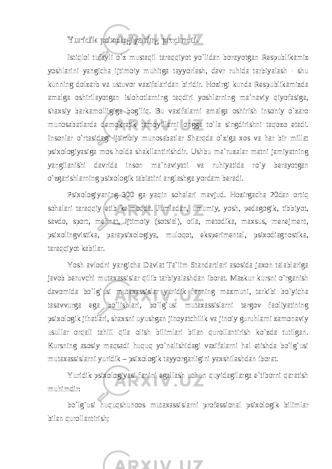 Yuridik psixologiyaning predmeti. Istiqlol tufayli o`z mustaqil taraqqiyot yo`lidan borayotgan Respublikamiz yoshlarini yangicha ijtimoiy muhitga tayyorlash, davr ruhida tarbiyalash - shu kunning dolzarb va ustuvor vazifalaridan biridir. Hozirgi kunda Respublikamizda amalga oshirilayotgan islohotlarning taqdiri yoshlarning ma`naviy qiyofasiga, shaxsiy barkamolligiga bog`liq. Bu vazifalarni amalga oshirish insoniy o`zaro munosabatlarda demokratik tamoyillarni ongga to`la singdirishni taqozo etadi. Insonlar o`rtasidagi ijtimoiy munosabatlar Sharqda o`ziga xos va har bir millat psixologiyasiga mos holda shakllantirishdir. Ushbu ma`ruzalar matni jamiyatning yangilanishi davrida inson ma`naviyati va ruhiyatida ro`y berayotgan o`zgarishlarning psixologik tabiatini anglashga yordam beradi. Psixologiyaning 300 ga yaqin sohalari mavjud. Hozirgacha 20dan ortiq sohalari taraqqiy etib kelmoqda. Jumladan, umumiy, yosh, pedagogik, tibbiyot, savdo, sport, mehnat, ijtimoiy (sotsial), oila, metodika, maxsus, menejment, psixolingvistika, parapsixologiya, muloqot, eksperimental, psixodiagnostika, taraqqiyot kabilar. Yosh avlodni yangicha Davlat Ta`lim Standartlari asosida jaxon talablariga javob beruvchi mutaxassislar qilib tarbiyalashdan iborat. Mazkur kursni o`rganish davomida bo`lg`usi mutaxassislar yuridik fanning mazmuni, tarkibi bo`yicha tasavvurga ega bo`lishlari, bo`lg`usi mutaxassislarni tergov faoliyatining psixologik jihatlari, shaxsni uyushgan jinoyatchilik va jinoiy guruhlarni zamonaviy usullar orqali tahlil qila olish bilimlari bilan qurollantirish ko`zda tutilgan. Kursning asosiy maqsadi huquq yo`nalishidagi vazifalarni hal etishda bo`lg`usi mutaxassislarni yuridik – psixologik tayyorgarligini yaxshilashdan iborat. Yuridik psixologiyasi fanini egallash uchun quyidagilarga e`tiborni qaratish muhimdir: bo`lg`usi huquqshunoos mutaxassislarni professional psixologik bilimlar bilan qurollantirish; 