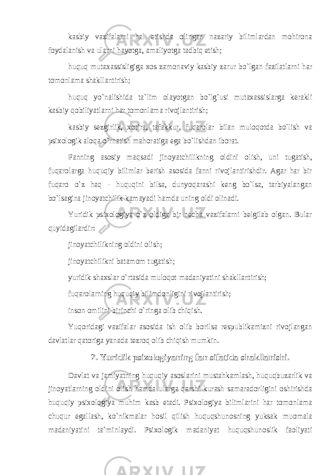 kasbiy vazifalarni hal etishda olingan nazariy bilimlardan mohirona foydalanish va ularni hayotga, amaliyotga tadbiq etish; huquq mutaxassisligiga xos zamonaviy kasbiy zarur bo`lgan fazilatlarni har tomonlama shakllantirish; huquq yo`nalishida ta`lim olayotgan bo`lg`usi mutaxassislarga kerakli kasbiy qobiliyatlarni har tomonlama rivojlantirish; kasbiy sezgirlik, xotira, tafakkur, fuqarolar bilan muloqotda bo`lish va psixologik aloqa o`rnatish mahoratiga ega bo`lishdan iborat. Fanning asosiy maqsadi jinoyatchilikning oldini olish, uni tugatish, fuqarolarga huquqiy bilimlar berish asosida fanni rivojlantirishdir. Agar har bir fuqaro o`z haq - huquqini bilsa, dunyoqarashi keng bo`lsa, tarbiyalangan bo`lsagina jinoyatchilik kamayadi hamda uning oldi olinadi. Yuridik psixologiya o`z oldiga bir necha vazifalarni belgilab olgan. Bular quyidagilardir: jinoyatchilikning oldini olish; jinoyatchilikni batamom tugatish; yuridik shaxslar o`rtasida muloqot madaniyatini shakllantirish; fuqarolarning huquqiy bilimdonligini rivojlantirish; inson omilini birinchi o`ringa olib chiqish. Yuqoridagi vazifalar asosida ish olib borilsa respublikamizni rivojlangan davlatlar qatoriga yanada tezroq olib chiqish mumkin. 2. Yuridik psixologiyaning fan sifatida shakllanishi. Davlat va jamiyatning huquqiy asoslarini mustahkamlash, huquqbuzarlik va jinoyatlarning oldini olish hamda ularga qarshi kurash samaradorligini oshirishda huquqiy psixologiya muhim kasb etadi. Psixologiya bilimlarini har tomonlama chuqur egallash, ko`nikmalar hosil qilish huquqshunosning yuksak muomala madaniyatini ta`minlaydi. Psixologik madaniyat huquqshunoslik faoliyati 