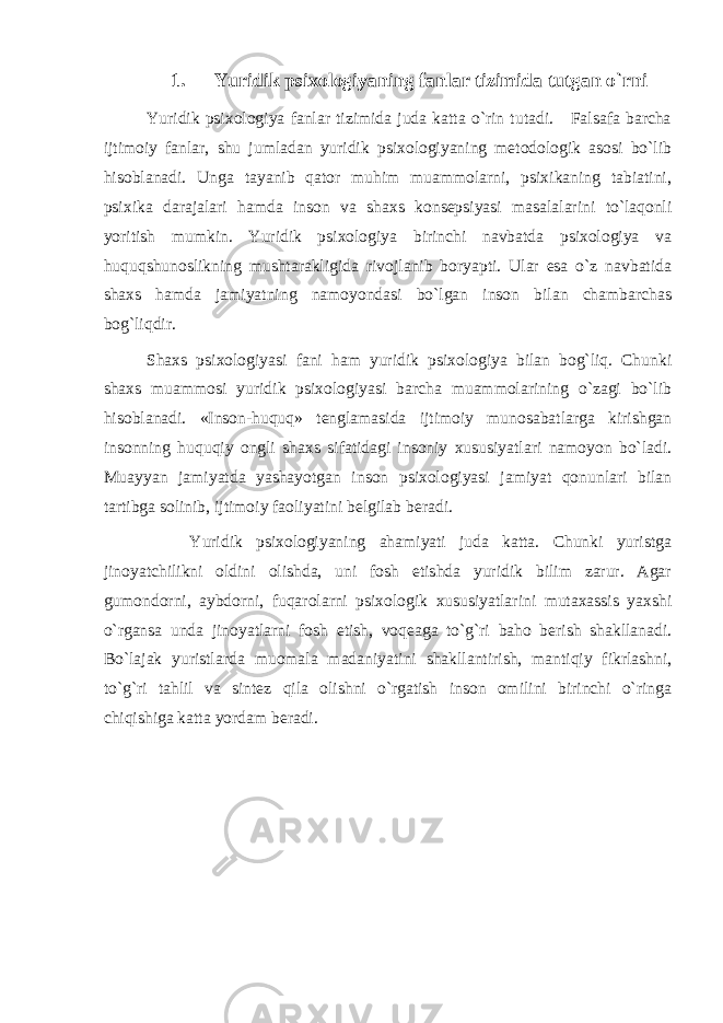 1. Yuridik psixologiyaning fanlar tizimida tutgan o`rni Yuridik psixologiya fanlar tizimida juda katta o`rin tutadi. Falsafa barcha ijtimoiy fanlar, shu jumladan yuridik psixologiyaning metodologik asosi bo`lib hisoblanadi. Unga tayanib qator muhim muammolarni, psixikaning tabiatini, psixika darajalari hamda inson va shaxs konsepsiyasi masalalarini to`laqonli yoritish mumkin. Yuridik psixologiya birinchi navbatda psixologiya va huquqshunoslikning mushtarakligida rivojlanib boryapti. Ular esa o`z navbatida shaxs hamda jamiyatning namoyondasi bo`lgan inson bilan chambarchas bog`liqdir. Shaxs psixologiyasi fani ham yuridik psixologiya bilan bog`liq. Chunki shaxs muammosi yuridik psixologiyasi barcha muammolarining o`zagi bo`lib hisoblanadi. «Inson-huquq» tenglamasida ijtimoiy munosabatlarga kirishgan insonning huquqiy ongli shaxs sifatidagi insoniy xususiyatlari namoyon bo`ladi. Muayyan jamiyatda yashayotgan inson psixologiyasi jamiyat qonunlari bilan tartibga solinib, ijtimoiy faoliyatini belgilab beradi. Yuridik psixologiyaning ahamiyati juda katta. Chunki yuristga jinoyatchilikni oldini olishda, uni fosh etishda yuridik bilim zarur. Agar gumondorni, aybdorni, fuqarolarni psixologik xususiyatlarini mutaxassis yaxshi o`rgansa unda jinoyatlarni fosh etish, voqeaga to`g`ri baho berish shakllanadi. Bo`lajak yuristlarda muomala madaniyatini shakllantirish, mantiqiy fikrlashni, to`g`ri tahlil va sintez qila olishni o`rgatish inson omilini birinchi o`ringa chiqishiga katta yordam beradi. 