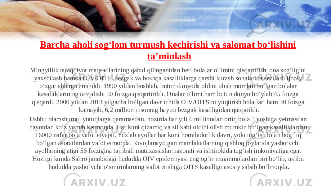 Barcha aholi sog‘lom turmush kechirishi va salomat bo‘lishini ta’minlash Mingyillik taraqqiyot maqsadlarining qabul qilinganidan beri bolalar o‘limini qisqartirish, ona sog‘ligini yaxshilash hamda OIV/OITS, bezgak va boshqa kasalliklarga qarshi kurash sohalarida sezilarli ijobiy o‘zgarishlarga erishildi. 1990 yildan boshlab, butun dunyoda oldini olish mumkin bo‘lgan bolalar kasalliklarining tarqalishi 50 foizga qisqartirildi. Onalar o‘limi ham butun dunyo bo‘ylab 45 foizga qisqardi. 2000 yildan 2013 yilgacha bo‘lgan davr ichida OIV/OITS ni yuqtirish holatlari ham 30 foizga kamayib, 6,2 million insonnig hayoti bezgak kasalligidan qutqarildi. Ushbu olamshumul yutuqlarga qaramasdan, hozirda har yili 6 milliondan ortiq bola 5 yoshiga yetmasdan hayotdan ko‘z yumib ketmoqda. Har kuni qizamiq va sil kabi oldini olish mumkin bo‘lgan kasalliklardan 16000 nafar bola vafot etyapti. Yuzlab ayollar har kuni homiladorlik davri, yoki tug‘ish bilan bog‘liq bo‘lgan asoratlardan vafot etmoqda. Rivojlanayotgan mamlakatlarning qishloq joylarida yasho‘vchi ayollarning atigi 56 foizigina tajribali mutaxassislar nazorati va ishtirokida tug‘ish imkoniyatiga ega. Hozirgi kunda Sahro janubidagi hududda OIV epidemiyasi eng og‘ir muammolardan biri bo‘lib, ushbu hududda yasho‘vchi o‘smirinlarning vafot etishiga OITS kasalligi asosiy sabab bo‘lmoqda . 