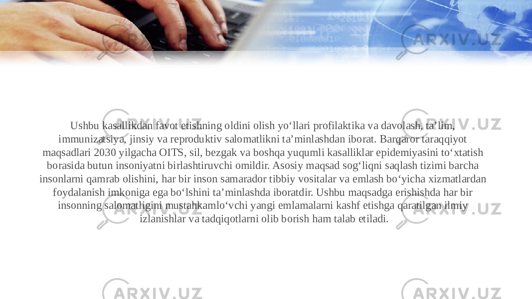 Ushbu kasallikdan favot etishning oldini olish yo‘llari profilaktika va davolash, ta’lim, immunizatsiya, jinsiy va reproduktiv salomatlikni ta’minlashdan iborat. Barqaror taraqqiyot maqsadlari 2030 yilgacha OITS, sil, bezgak va boshqa yuqumli kasalliklar epidemiyasini to‘xtatish borasida butun insoniyatni birlashtiruvchi omildir. Asosiy maqsad sog‘liqni saqlash tizimi barcha insonlarni qamrab olishini, har bir inson samarador tibbiy vositalar va emlash bo‘yicha xizmatlardan foydalanish imkoniga ega bo‘lshini ta’minlashda iboratdir. Ushbu maqsadga erishishda har bir insonning salomatligini mustahkamlo‘vchi yangi emlamalarni kashf etishga qaratilgan ilmiy izlanishlar va tadqiqotlarni olib borish ham talab etiladi. 