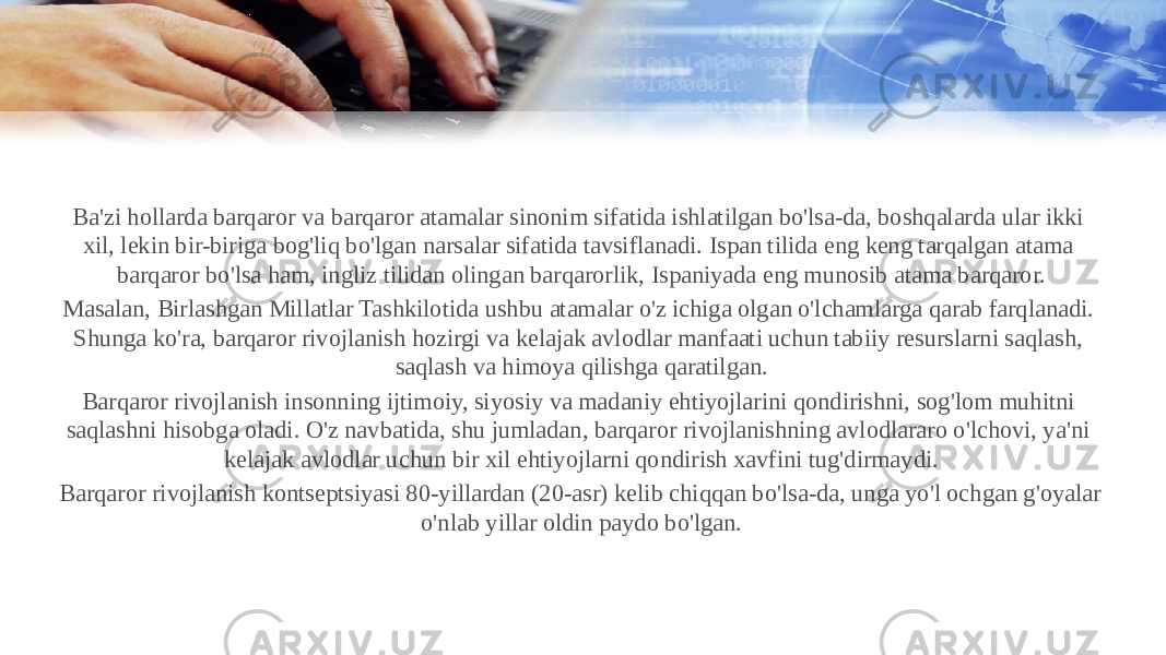 Ba&#39;zi hollarda barqaror va barqaror atamalar sinonim sifatida ishlatilgan bo&#39;lsa-da, boshqalarda ular ikki xil, lekin bir-biriga bog&#39;liq bo&#39;lgan narsalar sifatida tavsiflanadi. Ispan tilida eng keng tarqalgan atama barqaror bo&#39;lsa ham, ingliz tilidan olingan barqarorlik, Ispaniyada eng munosib atama barqaror. Masalan, Birlashgan Millatlar Tashkilotida ushbu atamalar o&#39;z ichiga olgan o&#39;lchamlarga qarab farqlanadi. Shunga ko&#39;ra, barqaror rivojlanish hozirgi va kelajak avlodlar manfaati uchun tabiiy resurslarni saqlash, saqlash va himoya qilishga qaratilgan. Barqaror rivojlanish insonning ijtimoiy, siyosiy va madaniy ehtiyojlarini qondirishni, sog&#39;lom muhitni saqlashni hisobga oladi. O&#39;z navbatida, shu jumladan, barqaror rivojlanishning avlodlararo o&#39;lchovi, ya&#39;ni kelajak avlodlar uchun bir xil ehtiyojlarni qondirish xavfini tug&#39;dirmaydi. Barqaror rivojlanish kontseptsiyasi 80-yillardan (20-asr) kelib chiqqan bo&#39;lsa-da, unga yo&#39;l ochgan g&#39;oyalar o&#39;nlab yillar oldin paydo bo&#39;lgan. 