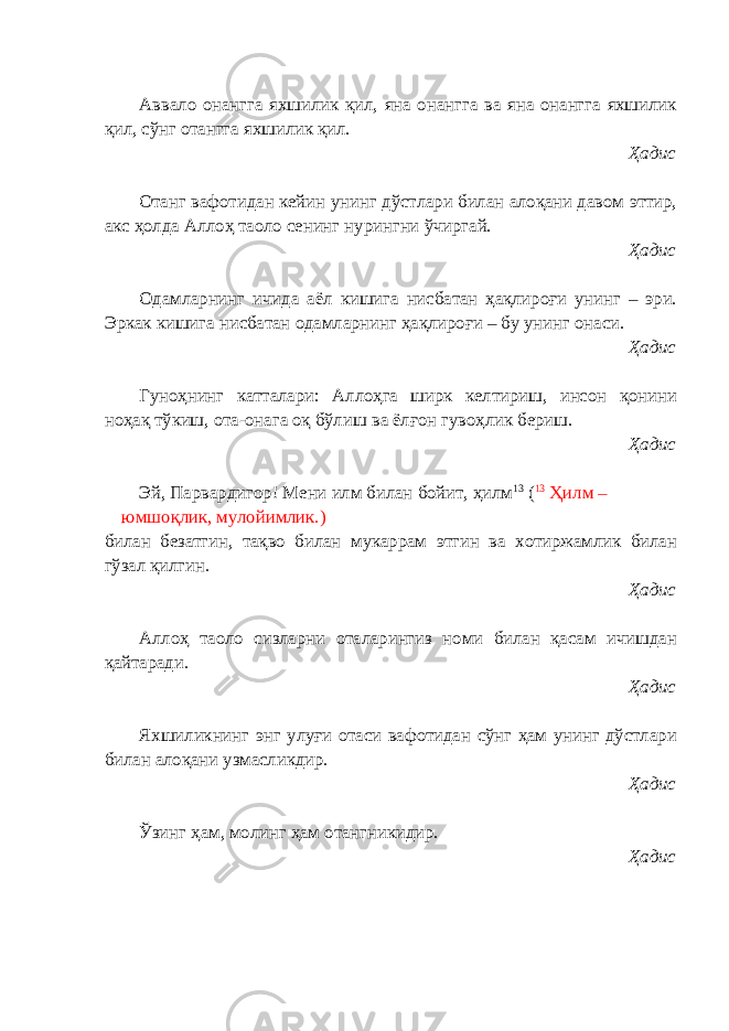 Аввало онангга яхшилик қил, яна онангга ва яна онангга яхшилик қил, сўнг отангга яхшилик қил. Ҳадис Отанг вафотидан кейин унинг дўстлари билан алоқани давом эттир, акс ҳолда Аллоҳ таоло сенинг нурингни ўчиргай. Ҳадис Одамларнинг ичида аёл кишига нисбатан ҳақлироғи унинг – эри. Эркак кишига нисбатан одамларнинг ҳақлироғи – бу унинг онаси. Ҳадис Гуноҳнинг катталари: Аллоҳга ширк келтириш, инсон қонини ноҳақ тўкиш, ота-онага оқ бўлиш ва ёлғон гувоҳлик бериш. Ҳадис Эй, Парвардигор! Мени илм билан бойит, ҳилм 13 ( 13 Ҳилм – юмшоқлик, мулойимлик.) билан безатгин, тақво билан мукаррам этгин ва хотиржамлик билан гўзал қилгин. Ҳадис Аллоҳ таоло сизларни оталарингиз номи билан қасам ичишдан қайтаради. Ҳадис Яхшиликнинг энг улуғи отаси вафотидан сўнг ҳам унинг дўстлари билан алоқани узмасликдир. Ҳадис Ўзинг ҳам, молинг ҳам отангникидир. Ҳадис 