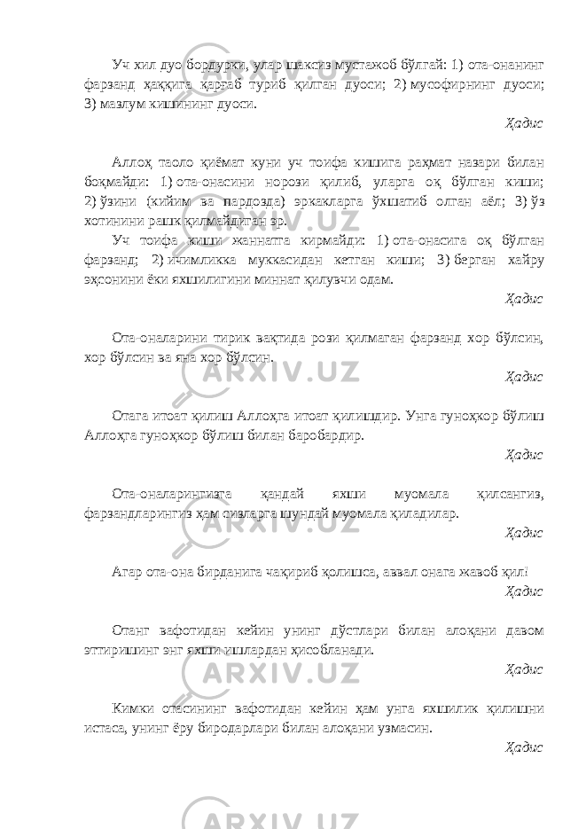 Уч хил дуо бордурки, улар шаксиз мустажоб бўлгай: 1)   ота-онанинг фарзанд ҳаққига қарғаб туриб қилган дуоси; 2)   мусофирнинг дуоси; 3)   мазлум кишининг дуоси. Ҳадис Аллоҳ таоло қиёмат куни уч тоифа кишига раҳмат назари билан боқмайди: 1)   ота-онасини норози қилиб, уларга оқ бўлган киши; 2)   ўзини (кийим ва пардозда) эркакларга ўхшатиб олган аёл; 3)   ўз хотинини рашк қилмайдиган эр. Уч тоифа киши жаннатга кирмайди: 1)   ота-онасига оқ бўлган фарзанд; 2)   ичимликка муккасидан кетган киши; 3)   берган хайру эҳсонини ёки яхшилигини миннат қилувчи одам. Ҳадис Ота-оналарини тирик вақтида рози қилмаган фарзанд хор бўлсин, хор бўлсин ва яна хор бўлсин. Ҳадис Отага итоат қилиш Аллоҳга итоат қилишдир. Унга гуноҳкор бўлиш Аллоҳга гуноҳкор бўлиш билан баробардир. Ҳадис Ота-оналарингизга қандай яхши муомала қилсангиз, фарзандларингиз ҳам сизларга шундай муомала қиладилар. Ҳадис Агар ота-она бирданига чақириб қолишса, аввал онага жавоб қил! Ҳадис Отанг вафотидан кейин унинг дўстлари билан алоқани давом эттиришинг энг яхши ишлардан ҳисобланади. Ҳадис Кимки отасининг вафотидан кейин ҳам унга яхшилик қилишни истаса, унинг ёру биродарлари билан алоқани узмасин. Ҳадис 