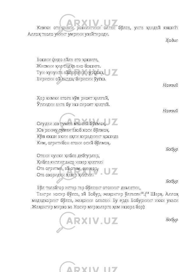 Кимки ота-онаси розилигини олган бўлса, унга қандай яхши?! Аллоҳ таоло унинг умрини узайтиради. Ҳадис Бошни фидо айла ато қошиға, Жисмни қил садқа ано бошиға. Тун-кунунга айлангани нурфош, Бирисин ой англа, бирисин ўуёш. Навоий Ҳар кимки атоға кўп риоят қилғай, Ўғлидин анга бу иш сироят қилғай. Навоий Олудаи юз туман маосий бўлмоқ, Юз ранжу туман азоб хоси бўлмоқ. Кўп яхши экин аҳли хираднинг қошида Ким, оғритибон атони осий бўлмоқ . Бобур Отани чунки қибла дебтурлар, Қибла янглиғ анга назар қилғил! Ота о ғ ритма, эй отам, зинҳор, Ота озоридин ҳазар қилғил! Бобур Бўл талабгор истар гар бўлсанг отонинг давлатин, Тангри носир бўлса, эй Бобур, жаҳонгир ўл ғ асен 14 .( 14 Шарҳ. Аллоҳ мададкоринг бўлса, жаҳонни оласан! Бу ерда Бобурнинг икки укаси Жаҳонгир мирзо ва Носир мирзоларга ҳам ишора бор) Бобур 