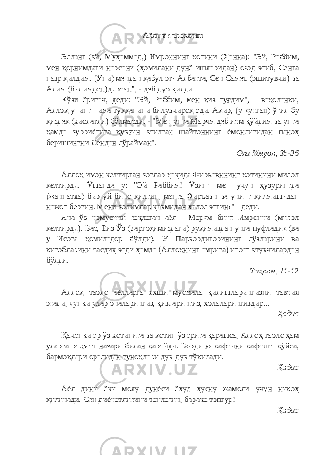 Аёлни эъзозлаш Эсланг (эй, Муҳаммад,) Имроннинг хотини (Ҳанна) : &#34;Эй, Раббим, мен қорнимдаги нарсани (ҳомилани дунё ишларидан) озод этиб, Сенга назр қилдим. (Уни) мендан қабул эт! Албатта, Сен Самеъ (эшитувчи ) ва Алим (билимдон ) дирсан&#34;, - деб дуо қилди. Кўзи ёригач, деди: &#34;Эй, Раббим, мен қиз туғдим&#34;, - ваҳоланки, Аллоҳ унинг нима туққанини билувчиро қ эди . Ахир, (у кутган) ўғил бу қиздек (хислатли) бўлмасди. - &#34;Мен унга Марям деб исм қўйдим ва унга ҳамда зурриётига қувғин этилган шайтоннинг ёмонлигидан паноҳ беришингни Сендан сўрайман&#34;. Оли Имрон, 35-36 Аллоҳ имон келтирган зотлар ҳақида Фиръавннинг хотинини мисол келтирди. Ўшанда у: &#34;Эй Раббим! Ўзинг мен учун ҳузурингда (жаннатда) бир уй бино қилгин, менга Фиръавн ва унинг қилмишидан нажот бергин. Мени золимлар қавмидан халос этгин!&#34; - деди. Яна ўз номусини сақлаган аёл - Марям бинт Имронни (мисол келтирди). Бас, Биз Ўз (даргоҳимиздаги) руҳимиздан унга пуфладик (ва у Исога ҳомиладор бўлди). У Парвордигорининг сўзларини ва китобларини тасдиқ этди ҳамда (Аллоҳнинг амрига) итоат этувчилардан бўлди. Таҳрим, 11-12 Аллоҳ таоло аёлларга яхши муомала қилишларингизни тавсия этади, чунки улар оналарингиз, қизларингиз, холаларингиздир... Ҳадис Қачонки эр ўз хотинига ва хотин ўз эрига қарашса, Аллоҳ таоло ҳам уларга раҳмат назари билан қарайди. Борди-ю кафтини кафтига қўйса, бармоқлари орасидан гуноҳлари дув-дув тўкилади. Ҳадис Аёл дини ёки молу дунёси ёхуд ҳусну жамоли учун никоҳ қилинади. Сен диёнатлисини танлагин, барака топгур! Ҳадис 