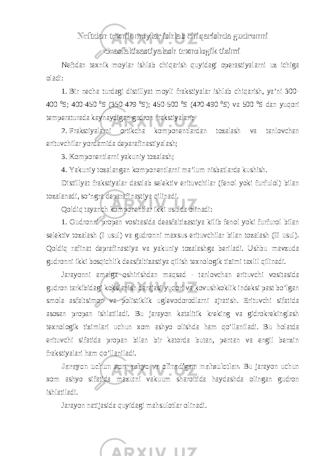 Neftdan texnik moylar ishlab chiqarishda gudronni deasfaltizastiyalash texnologik tizimi Neftdan texnik moylar ishlab chiqarish quyidagi operastiyalarni uz ichiga oladi: 1. Bir necha turdagi distillyat moyli frakstiyalar ishlab chiqarish, ya’ni 300- 400 0 S; 400-450 0 S (350-429 0 S); 450-500 0 S (420-490 0 S) va 500 0 S dan yuqori temperaturada kaynaydigan gudron frakstiyalari; 2. Frakstiyalarni ortikcha komponentlardan tozalash va tanlovchan erituvchilar yordamida deparafinastiyalash; 3. Komponentlarni yakuniy tozalash; 4. Yakuniy tozalangan komponentlarni ma’lum nisbatlarda kushish. Distillyat frakstiyalar dastlab selektiv erituvchilar (fenol yoki furfulol) bilan tozalanadi, so’ngra deparafinastiya qilinadi. Qoldiq tayanch komponentlar ikki usulda olinadi: 1. Gudronni propan vositasida deasfaltizastiya kilib fenol yoki furfurol bilan selektiv tozalash (I usul) va gudronni maxsus erituvchilar bilan tozalash (II usul). Qoldiq rafinat deprafinastiya va yakuniy tozalashga beriladi. Ushbu mavzuda gudronni ikki bosqichlik deasfaltizastiya qilish texnologik tizimi taxlil qilinadi. Jarayonni amalga oshirishdan maqsad - tanlovchan erituvchi vositasida gudron tarkibidagi kokslanish darajasi yuqori va kovushkoklik indeksi past bo’lgan smola asfaltsimon va polistiklik uglevodorodlarni ajratish. Erituvchi sifatida asosan propan ishlatiladi. Bu jarayon katalitik kreking va gidrokrekinglash texnologik tizimlari uchun xom ashyo olishda ham qo’llaniladi. Bu holatda erituvchi sifatida propan bilan bir katorda butan, pentan va engil benzin frakstiyalari ham qo’llaniladi. Jarayon uchun xom ashyo va olinadigan mahsulotlar. Bu jarayon uchun xom ashyo sifatida mazutni vakuum sharoitida haydashda olingan gudron ishlatiladi. Jarayon natijasida quyidagi mahsulotlar olinadi. 