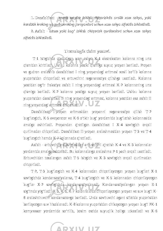 1. Deasfaltizat - texnik moylar ishlab chiqarishda oralik xom ashyo, yoki katalitik kreking va gudrokreking jarayonlari uchun xom ashyo sifatida ishlatiladi. 2. Asfalt - bitum yoki bug’ ishlab chiqarish qurilmalari uchun xom ashyo sifatida ishlatiladi. Texnologik tizim yozuvi. T-1 isitgichda qizdirilgan xom ashyo K-1 ekstrakstion kolonna ning urta qismidan kiritiladi. Ushbu kolonna pastki qismiga suyuq propan beriladi. Propan va gudron aralashib deasfaltizat I ning propandagi eritmasi xosil bo’lib kolonna yuqorisidan chiqariladi va erituvchini regenerastiya qilishga uzatiladi. Kolonna pastidan og’ir frakstiya asfalt I ning propandagi eritmasi K-2 kolonnaning urta qismiga beriladi. K-2 kolonna pastiga suyuq propan beriladi. Ushbu kolonna yuqorisidan deasfaltizat II ning propandagi eritmasi, kolonna pastidan esa asfalt II ning propandagi eritmasi chiqariladi. Deasfaltizat I-propan eritmasidan propanni regenerastiya qilish T-2 bug’latgich, K-5 evaporator va K-6 o’tkir bug’ yordamida bug’latish kolonnasida amalga oshiriladi. Propandan ajratilgan deasfaltizat I X-4 sovitgich orqali qurilmadan chiqariladi. Deasfaltizat II-propan aralashmasidan propan T-3 va T-4 bug’latgich hamda K-7 kolonnada ajratiladi. Asfalt - erituvchi aralashmasidan erituvchini ajratish K-4 va K-3 kolonnalar yordamida amalga oshiriladi. Bu kolonnalarga aralashma P-1 pech orqali uzatiladi. Erituvchidan tozalangan asfalt T-5 isitgich va X-3 sovitgich orqali qurilmadan chiqariladi. T-2, T-3 bug’latgich va K-4 kolonnadan chiqarilayotgan propan bug’lari X-1 sovitgichda kondensastiyalansa, T-4 bug’latgich va K-5 kolonnadan chiqarilayotgan bug’lar X-2 sovitgichda kondensastiyalanadi. Kondensastiyalangan propan E-1 sig’imda yig’iladi. K-3, K-6, K-7 kolonnalarda chiqarilayotgan propan va suv bug’i K- 8 aralashtiruvchi kondensatorga beriladi. Unda sovituvchi agent sifatida yuqorisidan berilayotgan suv hisoblanadi. K-8 kolonna yuqorisidan chikayotgan propan bug’i PK-1 kompressor yordamida so’rilib, bosim ostida suyuqlik holiga utkaziladi va X-6 