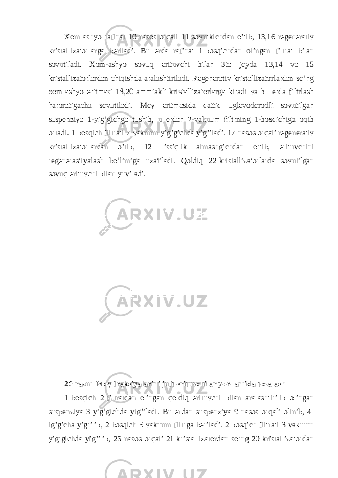 Xom-ashyo rafinat 10-nasos orqali 11-sovutkichdan o’tib, 13,16 regenerativ kristallizatorlarga beriladi. Bu erda rafinat 1-bosqichdan olingan filtrat bilan sovutiladi. Xom-ashyo sovuq erituvchi bilan 3ta joyda 13,14 va 15 kristallizatorlardan chiqishda aralashtiriladi. Regenerativ kristallizatorlardan so’ng xom-ashyo eritmasi 18,20-ammiakli kristallizatorlarga kiradi va bu erda filtrlash haroratigacha sovutiladi. Moy eritmasida qattiq uglevodorodli sovutilgan suspenziya 1-yig’gichga tushib, u erdan 2-vakuum filtrning 1-bosqichiga oqib o’tadi. 1-bosqich filtrati 7-vakuum yig’gichda yig’iladi. 17-nasos orqali regenerativ kristallizatorlardan o’tib, 12- issiqlik almashgichdan o’tib, erituvchini regenerastiyalash bo’limiga uzatiladi. Qoldiq 22-kristallizatorlarda sovutilgan sovuq erituvchi bilan yuviladi. 20-rasm. Moy fraksiyalarini juft erituvchilar yordamida tozalash 1-bosqich 2-filtratdan olingan qoldiq erituvchi bilan aralashtirilib olingan suspenziya 3-yig’gichda yig’iladi. Bu erdan suspenziya 9-nasos orqali olinib, 4- ig’gicha yig’ilib, 2-bosqich 5-vakuum filtrga beriladi. 2-bosqich filtrati 8-vakuum yig’gichda yig’ilib, 23-nasos orqali 21-kristallizatordan so’ng 20-kristallizatordan 