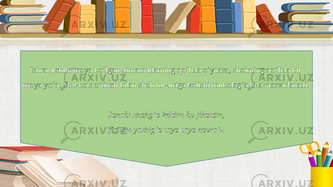 Ishrat uchun moya bo‘lgan dirham ularning qo‘lida o‘ynasa, shoirning qo‘lida bu moya yo‘q. Shu bois o‘tinch bilan shoh huzuriga kelishi mubolag‘a bilan tasvirlanadi. Janobi shahg‘a keldim bu jihatdin, Ko‘zim yoshig‘a toya-toya navro‘z. 