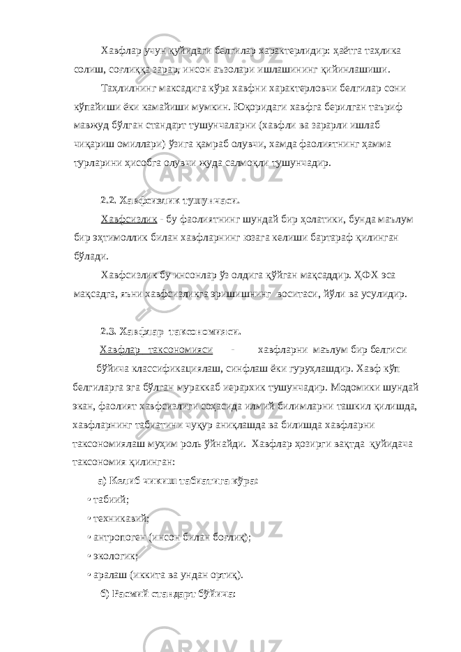 Хавфлар учун қуйидаги белгилар характерлидир: ҳаётга таҳлика солиш, соғлиққа зарар, инсон аъзолари ишлашининг қийинлашиши. Таҳлилнинг максадига кўра хавфни характерловчи белгилар сони кўпайиши ёки камайиши мумкин. Юқоридаги хавфга берилган таъриф мавжуд бўлган стандарт тушунчаларни (хавфли ва зарарли ишлаб чиқариш омиллари) ўзига қамраб олувчи, хамда фаолиятнинг ҳамма турларини ҳисобга олувчи жуда салмоқли тушунчадир. 2.2. Хавфсизлик тушунчаси. Хавфсизлик - бу фаолиятнинг шундай бир ҳолатики, бунда маълум бир эҳтимоллик билан хавфларнинг юзага келиши бартараф қилинган бўлади. Хавфсизлик бу инсонлар ўз олдига қўйган мақсаддир. ҲФХ эса мақсадга, яъни хавфсизликга эришишнинг воситаси, йўли ва усулидир. 2.3. Хавфлар таксономияси. Хавфлар таксономияси - хавфларни маълум бир белгиси бўйича классификациялаш, синфлаш ёки гуруҳлашдир. Хавф кўп белгиларга эга бўлган мураккаб иерархик тушунчадир. Модомики шундай экан, фаолият хавфсизлиги соҳасида илмий билимларни ташкил қилишда, хавфларнинг табиатини чуқур аниқлашда ва билишда хавфларни таксономиялаш муҳим роль ўйнайди. Хавфлар ҳозирги вақтда қуйидача таксономия қилинган: а) Келиб чикиш табиатига кўра: • табиий; • техникавий; • антропоген (инсон билан боғлиқ); • экологик; • аралаш (иккита ва ундан ортиқ). б) Расмий стандарт бўйича : 