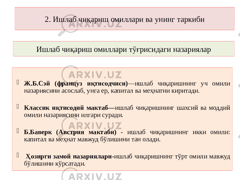 Ишлаб чиқариш омиллари тўғрисидаги назариялар  Ж.Б.Сэй (француз иқтисодчиси) —ишлаб чиқаришнинг уч омили назариясини асослаб, унга ер, капитал ва меҳнатни киритади.  Классик иқтисодий мактаб— ишлаб чиқаришнинг шахсий ва моддий омили назариясини илгари суради.  Б.Баверк (Австрия мактаби) - ишлаб чиқаришнинг икки омили: капитал ва меҳнат мавжуд бўлишини тан олади.  Ҳозирги замой назариялари- ишлаб чиқаришнинг тўрт омили мавжуд бўлишини кўрсатади. 2. Ишлаб чиқариш омиллари ва унинг таркиби 