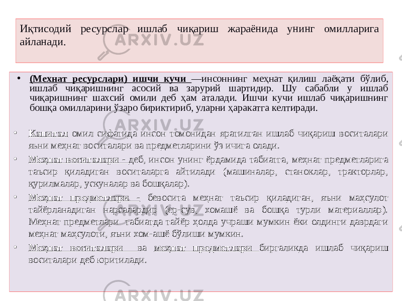 Иқтисодий ресурслар ишлаб чиқариш жараёнида унинг омилларига айланади. • (Мехнат ресурслари) ишчи кучи —инсоннинг меҳнат қилиш лаёқати бўлиб, ишлаб чиқаришнинг асосий ва зарурий шартидир. Шу сабабли у ишлаб чиқаришнинг шахсий омили деб ҳам аталади. Ишчи кучи ишлаб чиқаришнинг бошқа омилларини ўзаро бириктириб, уларни ҳаракатга келтиради. • Капитал омил сифатида инсон томонидан яратилган ишлаб чиқариш воситалари яьни меҳнат воситалари ва предметларини ўз ичига олади. • Меҳнат воситалари - деб, инсон унинг ёрдамида табиатга, меҳнат предметларига таъсир қиладиган воситаларга айтилади (машиналар, станоклар, тракторлар, қурилмалар, ускуналар ва бошқалар). • Меҳнат предметлари - бевосита меҳнат таъсир қиладиган, яъни маҳсулот тайёрланадиган нарсалардир (ер-сув, хомашё ва бошқа турли материаллар). Меҳнат предметлари табиатда тайёр ҳолда учраши мумкин ёки олдинги даврдаги меҳнат маҳсулоти, яъни хом-ашё бўлиши мумкин. • Меҳнат воситалари ва меҳнат предметлари биргаликда ишлаб чиқариш воситалари деб юритилади. 