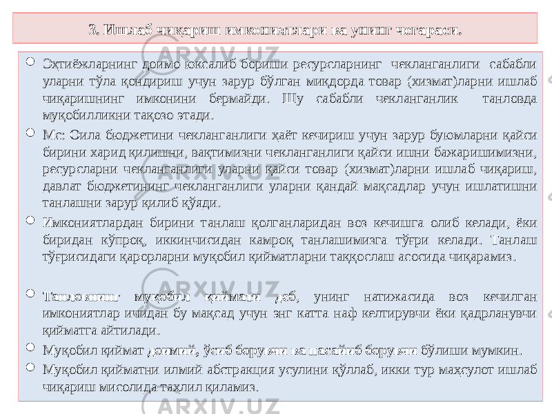 3. Ишлаб чиқариш имкониятлари ва унинг чегараси.  Эҳтиёжларнинг доимо юксалиб бориши ресурсларнинг чекланганлиги сабабли уларни тўла қондириш учун зарур бўлган миқдорда товар (хизмат)ларни ишлаб чиқаришнинг имконини бермайди. Шу сабабли чекланганлик танловда муқобилликни тақозо этади.  Мс: Оила бюджетини чекланганлиги ҳаёт кечириш учун зарур буюмларни қайси бирини харид қилишни, вақтимизни чекланганлиги қайси ишни бажаришимизни, ресурсларни чекланганлиги уларни қайси товар (хизмат)ларни ишлаб чиқариш, давлат бюджетининг чекланганлиги уларни қандай мақсадлар учун ишлатишни танлашни зарур қилиб қўяди.  Имкониятлардан бирини танлаш қолганларидан воз кечишга олиб келади, ёки биридан кўпроқ, иккинчисидан камроқ танлашимизга тўғри келади. Танлаш тўғрисидаги қарорларни муқобил қийматларни таққослаш асосида чиқарамиз.  Танловнинг муқобил қиймати деб , унинг натижасида воз кечилган имкониятлар ичидан бу мақсад учун энг катта наф келтирувчи ёки қадрланувчи қийматга айтилади.  Муқобил қиймат доимий, ўсиб борувчи ва пасайиб борувчи бўлиши мумкин.  Муқобил қийматни илмий абстракция усулини қўллаб, икки тур маҳсулот ишлаб чиқариш мисолида таҳлил қиламиз. 