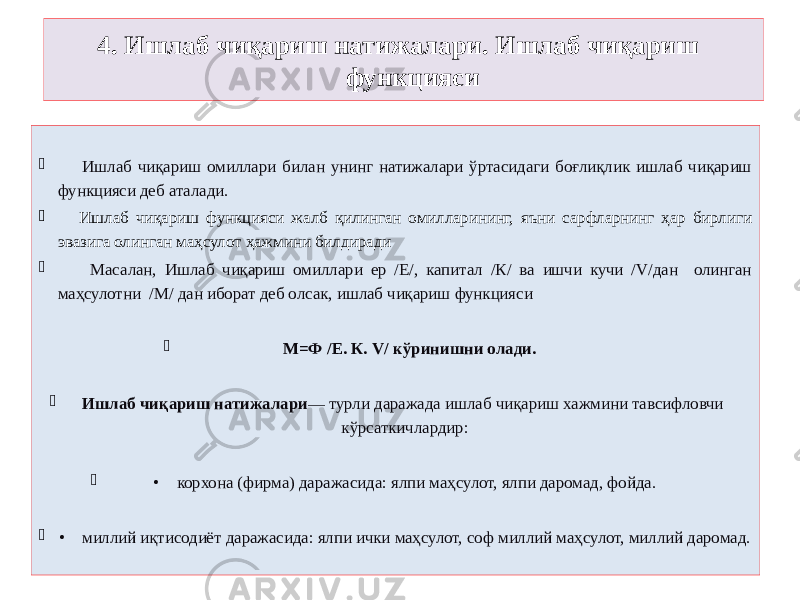 4. Ишлаб чиқариш натижалари. Ишлаб чиқариш функцияси  Ишлаб чиқариш омиллари билан унинг натижалари ўртасидаги боғлиқлик ишлаб чиқариш функцияси деб аталади.  Ишлаб чиқариш функцияси жалб қилинган омилларининг, яъни сарфларнинг ҳар бирлиги эвазига олинган маҳсулот ҳажмини билдиради  Масалан, Ишлаб чиқариш омиллари ер /E/, капитал /К/ ва ишчи кучи /V/дан олинган маҳсулотни /М/ дан иборат деб олсак, ишлаб чиқариш функцияси  М=Ф /E. К. V/ кўринишни олади.  Ишлаб чиқариш натижалари — турли даражада ишлаб чиқариш хажмини тавсифловчи кўрсаткичлардир:  • корхона (фирма) даражасида: ялпи маҳсулот, ялпи даромад, фойда.  • миллий иқтисодиёт даражасида: ялпи ички маҳсулот, соф миллий маҳсулот, миллий даромад. 