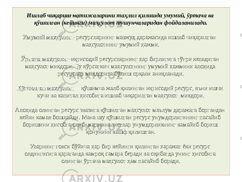 Ишлаб чиқариш натижаларини таҳлил қилишда умумий, ўртача ва қўшилган (кейинги) маҳсулот тушунчаларидан фойдаланилади. Умумий маҳсулот - ресурсларнинг мавжуд даражасида ишлаб чиқарилган маҳсулотнинг умумий ҳажми. Ўртача маҳсулот -иқтисодий ресурсларнинг ҳар бирлигига тўғри келадиган маҳсулот миқдори. Бу кўрсаткич маҳсулотнинг умумий ҳажмини алоҳида ресурслар миқдорига бўлиш орқали аниқланади. Қўшилган маҳсулот — қўшимча жалб қилинган иқтисодий ресурс, яъни ишчи кучи ва капитал ҳисобига ишлаб чиқарилган маҳсулот микдори. Алоҳида олинган ресурс эвазига қўшилган маҳсулот маълум даражага боргандан кейин камая бошлайди. Мана шу қўшилган ресурс унумдорлигининг пасайиб боришини ҳисобга олиб, маржиналистлар унумдорликнинг камайиб бориш қонунини кашф қилишган. Уларнинг ғояси бўйича ҳар бир кейинги қилинган харажат ёки ресурс олдингисига қараганда камроқ самара беради ва оқибатда унинг ҳисобига олинган ўртача маҳсулот ҳам пасайиб боради. 