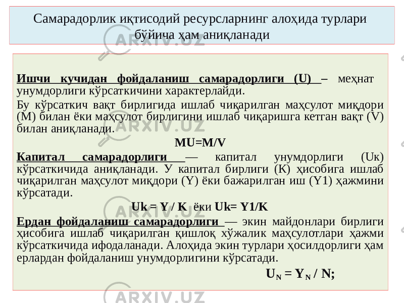 Самарадорлик иқтисодий ресурсларнинг алоҳида турлари бўйича ҳам аниқланади Ишчи кучидан фойдаланиш самарадорлиги (U) – меҳнат унумдорлиги кўрсаткичини характерлайди. Бу кўрсаткич вақт бирлигида ишлаб чиқарилган маҳсулот миқдори (М) билан ёки маҳсулот бирлигини ишлаб чиқаришга кетган вақт (V) билан аниқланади. МU=M/V Капитал самарадорлиги — капитал унумдорлиги (Uк) кўрсаткичида аниқланади. У капитал бирлиги (К) ҳисобига ишлаб чиқарилган маҳсулот миқдори (Y) ёки бажарилган иш (Y1) ҳажмини кўрсатади. Uk = Y / K ёки Uk= Y1/K Ердан фойдаланиш самарадорлиги — экин майдонлари бирлиги ҳисобига ишлаб чиқарилган қишлоқ хўжалик маҳсулотлари ҳажми кўрсаткичида ифодаланади. Алоҳида экин турлари ҳосилдорлиги ҳам ерлардан фойдаланиш унумдорлигини кўрсатади. U N = Y N / N; 
