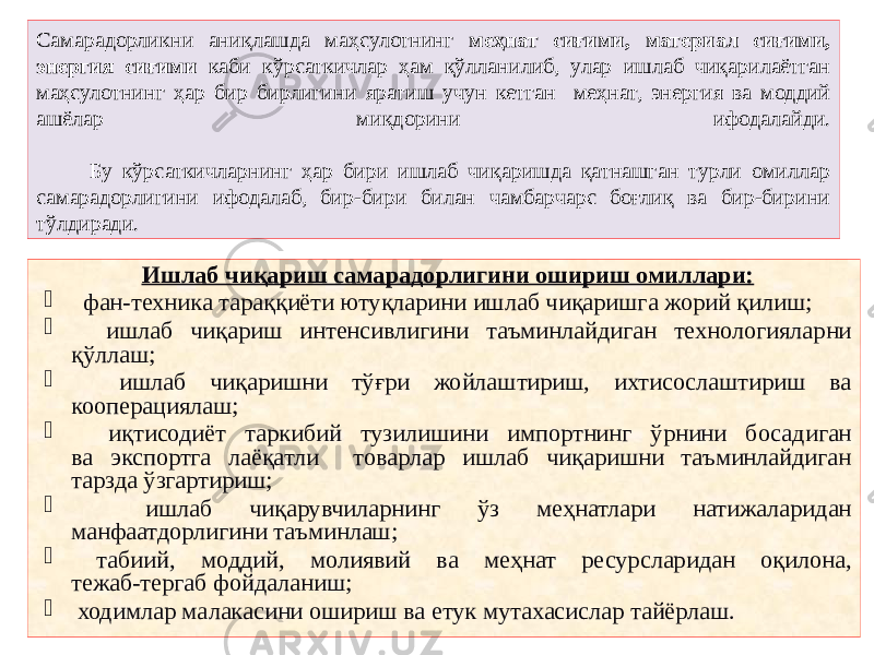  Самарадорликни аниқлашда маҳсулотнинг меҳнат сиғими, материал сиғими, энергия сиғими каби кўрсаткичлар ҳам қўлланилиб, улар ишлаб чиқарилаётган маҳсулотнинг ҳар бир бирлигини яратиш учун кетган меҳнат, энергия ва моддий ашёлар миқдорини ифодалайди. Бу кўрсаткичларнинг ҳар бири ишлаб чиқаришда қатнашган турли омиллар самарадорлигини ифодалаб, бир-бири билан чамбарчарс боғлиқ ва бир-бирини тўлдиради. Ишлаб чиқариш самарадорлигини ошириш омиллари:  фан-техника тараққиёти ютуқларини ишлаб чиқаришга жорий қилиш;  ишлаб чиқариш интенсивлигини таъминлайдиган технологияларни қўллаш;  ишлаб чиқаришни тўғри жойлаштириш, ихтисослаштириш ва кооперациялаш;  иқтисодиёт таркибий тузилишини импортнинг ўрнини босадиган ва экспортга лаёқатли товарлар ишлаб чиқаришни таъминлайдиган тарзда ўзгартириш;  ишлаб чиқарувчиларнинг ўз меҳнатлари натижаларидан манфаатдорлигини таъминлаш;  табиий, моддий, молиявий ва меҳнат ресурсларидан оқилона, тежаб-тергаб фойдаланиш;  ходимлар малакасини ошириш ва етук мутахасислар тайёрлаш. 