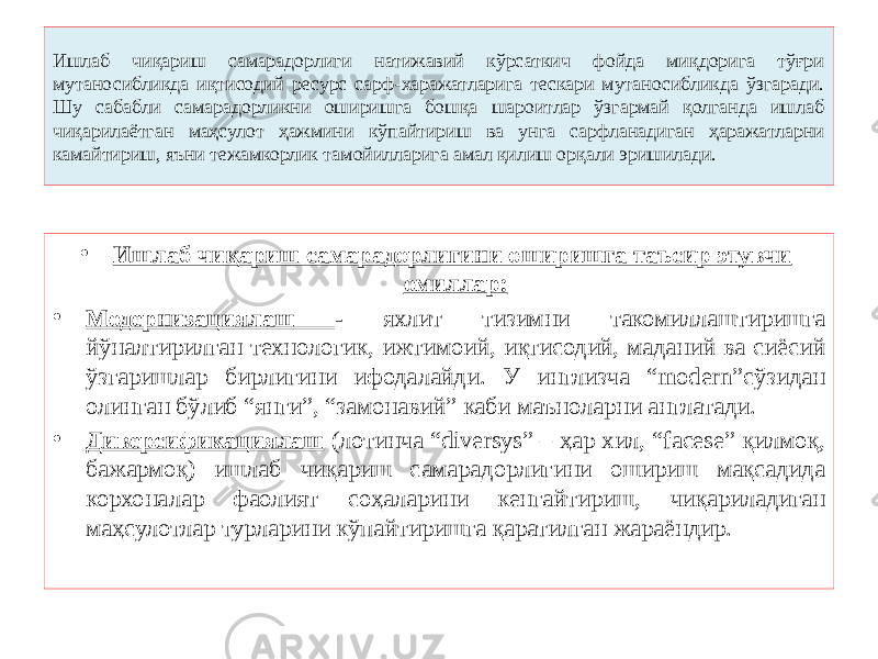 Ишлаб чиқариш самарадорлиги натижавий кўрсаткич фойда миқдорига тўғри мутаносибликда иқтисодий ресурс сарф-харажатларига тескари мутаносибликда ўзгаради. Шу сабабли самарадорликни оширишга бошқа шароитлар ўзгармай қолганда ишлаб чиқарилаётган маҳсулот ҳажмини кўпайтириш ва унга сарфланадиган ҳаражатларни камайтириш, яъни тежамкорлик тамойилларига амал қилиш орқали эришилади. • Ишлаб чиқариш самарадорлигини оширишга таъсир этувчи омиллар: • Модернизациялаш - яхлит тизимни такомиллаштиришга йўналтирилган технологик, ижтимоий, иқтисодий, маданий ва сиёсий ўзгаришлар бирлигини ифодалайди. У инглизча “modern”сўзидан олинган бўлиб “янги”, “замонавий” каби маъноларни англатади. • Диверсификациялаш (лотинча “diversys” – ҳар хил, “facese” қилмоқ, бажармоқ) ишлаб чиқариш самарадорлигини ошириш мақсадида корхоналар фаолият соҳаларини кенгайтириш, чиқариладиган маҳсулотлар турларини кўпайтиришга қаратилган жараёндир. 