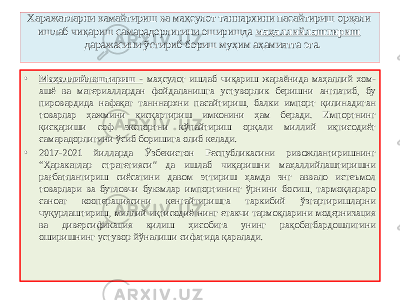  Харажатларни камайтириш ва маҳсулот таннархини пасайтириш орқали ишлаб чиқариш самарадорлигини оширишда маҳаллийлаштириш даражасини ўстириб бориш муҳим аҳамиятга эга. • Маҳаллийлаштириш - маҳсулот ишлаб чиқариш жараёнида маҳаллий хом- ашё ва материаллардан фойдаланишга устуворлик беришни англатиб, бу пировардида нафақат танннархни пасайтириш, балки импорт қилинадиган товарлар ҳажмини қисқартириш имконини ҳам беради. Импортнинг қисқариши соф экспортни кўпайтириш орқали миллий иқтисодиёт самарадорлигини ўсиб боришига олиб келади. • 2017-2021 йилларда Ўзбекистон Республикасини ривожлантиришнинг “Ҳаракатлар стратегияси” да ишлаб чиқаришни маҳаллийлаштиришни рағбатлантириш сиёсатини давом эттириш ҳамда энг аввало истеъмол товарлари ва бутловчи буюмлар импортининг ўрнини босиш, тармоқлараро саноат кооперациясини кенгайтиришга таркибий ўзгартиришларни чуқурлаштириш, миллий иқтисодиётнинг етакчи тармоқларини модернизация ва диверсификация қилиш ҳисобига унинг рақобатбардошлигини оширишнинг устувор йўналиши сифатида қаралади. 