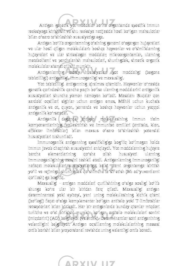  Antigen genetik yot moddalar bo‘lib organizmda spesifik immun reaksiyaga kirishishi va shu reaksiya natijasida hosil bo‘lgan mahsulotlar bilan o‘zaro ta’sirlashish xususiyatiga ega. Antigen bo‘lib organizmning o‘zining genomi o‘zgargan hujayralari va ular hosil qilgan molekulalari: boshqa hayvonlar va o‘simliklarning hujayralari va ular sintezlagan moddalar; mikroorganizmlar, ularning metabolizmi va parchalanish mahsulotlari, shuningdek, sintetik organik molekulalar xizmat qilishi mumkin. Antigenlarning asosiy hususiyatlari yot moddaligi (begona tabiatliligi) antigenligi, immunogenligi va maxsusligi. Yot tabiatliligi antigenning ajralmas qismidir. Hayvonlar o‘rtasida genetik qarindoshlik qancha yaqin bo‘lsa ularning moddalarini antigenlik xususiyatlari shuncha yomon namoyon bo‘ladi. Masalan: Buqalar qon zardobi oqsillari sigirlar uchun antigen emas, MShH uchun kuchsiz antigenlik va ot, quyon, parranda va boshqa hayvonlar uchun yaqqol antigenlik ko‘rsatadai. Antigenlik deganda antigen molekulasining immun tizim komponentlarining faollashtirish va immunitet omillari (antitelo, klon, effektor limfotsitlar) bilan maxsus o‘zaro ta’sirlashish potensial hususiyatlari tushuniladi. Immunogenlik antigenning spesifikligiga bog‘liq bo‘lmagan holda immun javob chaqirish xususiyatini aniqlaydi. Yot moddalarning hujayra barcha elementlarining qo‘sha olish hususiyati ularning immunogenligining asosini tashkil etadi. Antigenlarning immunogenligi nafaqat molekulalari xususiyatlariga, balki ularni organizmga kiritish yo‘li va rejimiga, shuningdek qo‘shimcha ta’sir etish (M: ad’yuvantlarni qo‘llash) ga bog‘liq. Maxsusligi - antigen moddalari qurilishining o‘ziga xosligi bo‘lib shunga ko‘ra ular bir biridan farq qiladi. Maxsusligi antigen determinantasi yoki epitopi, yani uning molekulasining kichik qismi (bo‘lagi) faqat o‘ziga komplementar bo‘lgan antitelo yoki T-limfotsitlar retseptorlari bilan birikadi. Har bir antigenlarda bunday qismlar miqdori turlicha va o‘zi birikishi mumkin bo‘lgan antitelo molekulalari sonini (miqdorini) (AG) belgilaydi (valentlik). Determinantlar soni antigenining valentligini belgilaydi. Antigen oqsillarning molekulalarining massasi ortib borishi bilan proporsional ravishda uning valentligi ortib boradi. 