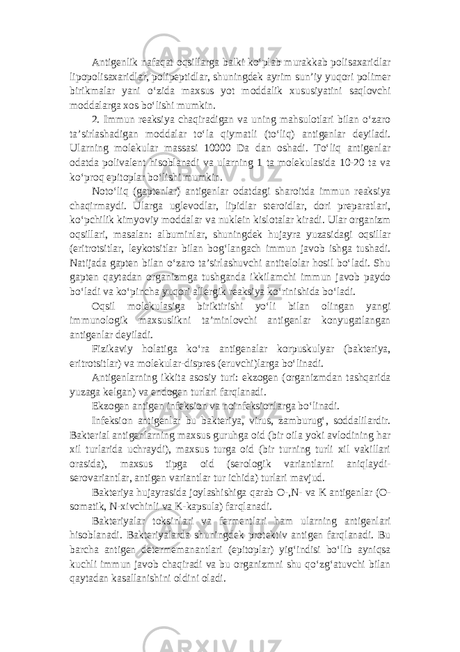 Antigenlik nafaqat oqsillarga balki ko‘plab murakkab polisaxaridlar lipopolisaxaridlar, polipeptidlar, shuningdek ayrim sun’iy yuqori polimer birikmalar yani o‘zida maxsus yot moddalik xususiyatini saqlovchi moddalarga xos bo‘lishi mumkin. 2. Immun reaksiya chaqiradigan va uning mahsulotlari bilan o‘zaro ta’sirlashadigan moddalar to‘la qiymatli (to‘liq) antigenlar deyiladi. Ularning molekular massasi 10000 Da dan oshadi. To‘liq antigenlar odatda polivalent hisoblanadi va ularning 1 ta molekulasida 10-20 ta va ko‘proq epitoplar bo‘lishi mumkin. Noto‘liq (gaptenlar) antigenlar odatdagi sharoitda immun reaksiya chaqirmaydi. Ularga uglevodlar, lipidlar steroidlar, dori preparatlari, ko‘pchilik kimyoviy moddalar va nuklein kislotalar kiradi. Ular organizm oqsillari, masalan: albuminlar, shuningdek hujayra yuzasidagi oqsillar (eritrotsitlar, leykotsitlar bilan bog‘langach immun javob ishga tushadi. Natijada gapten bilan o‘zaro ta’sirlashuvchi antitelolar hosil bo‘ladi. Shu gapten qaytadan organizmga tushganda ikkilamchi immun javob paydo bo‘ladi va ko‘pincha yuqori allergik reaksiya ko‘rinishida bo‘ladi. Oqsil molekulasiga biriktirishi yo‘li bilan olingan yangi immunologik maxsuslikni ta’minlovchi antigenlar konyugatlangan antigenlar deyiladi. Fizikaviy holatiga ko‘ra antigenalar korpuskulyar (bakteriya, eritrotsitlar) va molekular-dispres (eruvchi)larga bo‘linadi. Antigenlarning ikkita asosiy turi: ekzogen (organizmdan tashqarida yuzaga kelgan) va endogen turlari farqlanadi. Ekzogen antigen infeksion va noinfeksionlarga bo‘linadi. Infeksion antigenlar bu bakteriya, virus, zamburug‘, soddalilardir. Bakterial antigenlarning maxsus guruhga oid (bir oila yoki avlodining har xil turlarida uchraydi), maxsus turga oid (bir turning turli xil vakillari orasida), maxsus tipga oid (serologik variantlarni aniqlaydi- serovariantlar, antigen variantlar tur ichida) turlari mavjud. Bakteriya hujayrasida joylashishiga qarab O-,N- va K antigenlar (O- somatik, N-xivchinli va K-kapsula) farqlanadi. Bakteriyalar toksinlari va fermentlari ham ularning antigenlari hisoblanadi. Bakteriyalarda shuningdek protektiv antigen farqlanadi. Bu barcha antigen determemanantlari (epitoplar) yig‘indisi bo‘lib ayniqsa kuchli immun javob chaqiradi va bu organizmni shu qo‘zg‘atuvchi bilan qaytadan kasallanishini oldini oladi. 