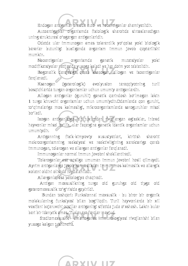 Endogen antigenlar orasida auto- va neoantigenlar ahamiyatlidir. Autoantigenlar organizmda fiziologik sharoitda sintezlanadigan uning strukturasi o‘zgargan antigenlaridir. Odatda ular immunogen emas tolerantlik yo‘qolsa yoki biologik barerlar butunligi buzilganda organizm immun javob qaytarilishi mumkin. Neoantigenlar organizmda genetik mutatsiyalar yoki modifikatsiyalar natijasida yuzaga keladi va har doim yot tabiatlidir. Begonalik darajasiga qarab ksenogen, allogen va izoantigenlar farqlanadi. Ksenogen (geterologik) evolyusion taraqqiyotning turli bosqichlarida turgan organizmlar uchun umumiy antigenlardir. Allogen antigenlar (guruhli) genetik qarindosh bo‘lmagan lekin 1 turga kiruvchi organizmlar uchun umumiydir.Odamlarda qon guruhi, to‘qimalariga mos kelmasligi, mikroorganizmlarda seroguruhlar misol bo‘ladi. Izogen antigenlarga bir tuxumdan rivojlangan egizaklar, inbred hayvonlar misol bo‘lib, ular faqatgina genetik identik organizmlar uchun umumiydir. Antigenning fizik-kimyoviy xususiyatlari, kiritish sharoiti makroorganizmning reaksiyasi va reaktivligining xarakteriga qarab immunogen, tolerogen va allergen antigenlar farqlanadi. Immunogenlar normal immun javobni shakllantiradi. Tolerogenlar esa oqsilga umuman immun javobni hosil qilmaydi. Ayrim antigenlarga javob bermaslikdan immun mos kelmaslik va allergik xolatni oldini olishda foydalaniladi. Allergenlar esa patologiya chaqiradi. Antigen maxsuslikning turga oid guruhga oid tipga oid geteromaxsuslik to‘g‘risida gapirildi. Bundan tashqari: Funksionnal maxsuslik - bu biror bir organik molekulaning funksiyasi bilan bog‘liqdir. Turli hayvonlarda bir xil vazifani bajaruvchi oqsillar antigenligi sifatida juda o‘xshash. Lekin bular bari bir idenptik emas. Turlar aro farqlar mavjud. Stadiomaxsuslik - embriogenez immunologiyasi rivojlanishi bilan yuzaga kelgan tushuncha. 