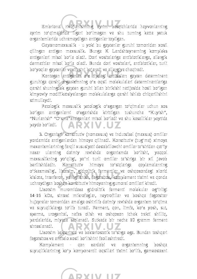 Embrional rivojlanishning ayrim bosqichlarida hayvonlarning ayrim to‘qimalarida ilgari bo‘lmagan va shu turning katta yetuk organizmlarida uchramaydigan antigenlar topilgan. Gaptenomaxsuslik - u yoki bu gaptenlar guruhi tomonidan xosil qilingan antigen maxsuslik. Bunga K Landshteynerning kompleks antigenlari misol bo‘la oladi. Dori vositalariga antibiotiklarga, allergik dermatitlar misol bo‘la oladi. Bunda dori vositalari, antibiotiklar, turli bo‘yoqlar gaptenlar vazifasini bajaradi va allergiya chaqiradi. Kontagen antigenlar o‘z tipdagi antiteslar: gapten determinent guruhiga qarshi organizmning o‘z oqsil molekulalari determinantlariga qarshi shuningdek gapten guruhi bilan birikishi natijasida hosil bo‘lgan kimyoviy modifikatsiyalangan molekulalarga qarshi ishlab chiqarilishini stimullaydi. Patologik maxsuslik patologik o‘zgargan to‘qimalar uchun xos bo‘lgan antigenlarni o‘zgarishda kiritilgan tushuncha “Kuyish”, “Nurlanish” “O‘sma”antigenlari misol bo‘ladi va shu kasalliklar paytida paydo bo‘ladi. 3. Organizm konstitutiv (nomaxsus) va indutsibel (maxsus) omillar yordamida antigenlardan himoya qilinadi. Konstitutiv (tug‘ma) ximoya mexanizmlarining farqli xususiyati destabillovchi omillar ta’siridan qat’iy nazar ularning doimiy ravishda organizmda bo‘lishi, yaqqol maxsuslikning yo‘qligi, ya’ni turli omillar ta’siriga bir xil javob berilishidadir. Konstitutiv himoya to‘siqlariga qoplamalarning o‘tkazmasligi, lizotsim, gidrolitik fermentlar va oshqozondagi xlorid kislota, interferon, yallig‘lanish, fagotsitoz, komplement tizimi va qonda uchraydigan boshqa konstitutiv himoyaning gumoral omillari kiradi. Lizotsim muromidaza gidrolitik fermenti molekular og‘irligi 14-16 kDa, sintezi mikrofaglar, neytrofillar va boshqa fagotsitar hujayralar tomonidan amalga oshirilib doimiy ravishda organizm to‘qima va suyuqliklarga to‘lib turadi. Ferment, qon, limfa, ko‘z yosh, sut, sperma, urogenital, nafas olish va oshqozon ichak trakti shilliq, pardalarida, miyada saqlanadi. Sutkada bir necha 10 gramm ferment sintezlanadi. Lizotsim bakteritsid va bakteriostatik ta’sirga ega. Bundan tashqari fagotsitoz va antitelo xosil bo‘lishini faollashtiradi. Komplement - qon zardobi va organizmning boshqa suyuqliklarining ko‘p komponentli oqsillari tizimi bo‘lib, gemeostazni 