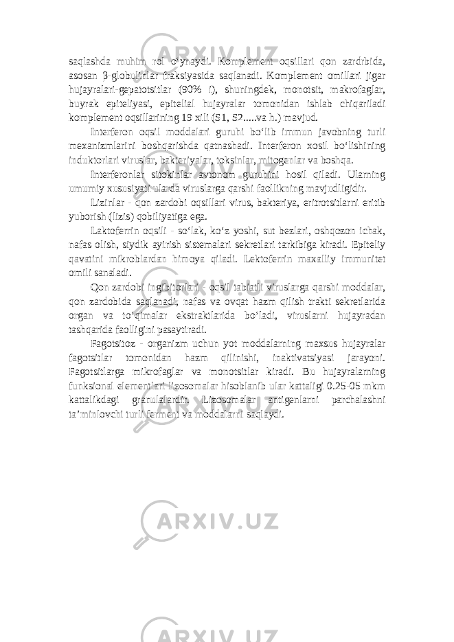 saqlashda muhim rol o‘ynaydi. Komplement oqsillari qon zardrbida, asosan β-globulinlar fraksiyasida saqlanadi. Komplement omillari jigar hujayralari-gepatotsitlar (90% i), shuningdek, monotsit, makrofaglar, buyrak epiteliyasi, epitelial hujayralar tomonidan ishlab chiqariladi komplement oqsillarining 19 xili (S1, S2.....va h.) mavjud. Interferon oqsil moddalari guruhi bo‘lib immun javobning turli mexanizmlarini boshqarishda qatnashadi. Interferon xosil bo‘lishining induktorlari viruslar, bakteriyalar, toksinlar, mitogenlar va boshqa. Interferonlar sitokinlar avtonom guruhini hosil qiladi. Ularning umumiy xususiyati ularda viruslarga qarshi faollikning mavjudligidir. Lizinlar - qon zardobi oqsillari virus, bakteriya, eritrotsitlarni eritib yuborish (lizis) qobiliyatiga ega. Laktoferrin oqsili - so‘lak, ko‘z yoshi, sut bezlari, oshqozon ichak, nafas olish, siydik ayirish sistemalari sekretlari tarkibiga kiradi. Epiteliy qavatini mikroblardan himoya qiladi. Lektoferrin maxalliy immunitet omili sanaladi. Qon zardobi ingibitorlari - oqsil tabiatli viruslarga qarshi moddalar, qon zardobida saqlanadi, nafas va ovqat hazm qilish trakti sekretlarida organ va to‘qimalar ekstraktlarida bo‘ladi, viruslarni hujayradan tashqarida faolligini pasaytiradi. Fagotsitoz - organizm uchun yot moddalarning maxsus hujayralar fagotsitlar tomonidan hazm qilinishi, inaktivatsiyasi jarayoni. Fagotsitlarga mikrofaglar va monotsitlar kiradi. Bu hujayralarning funksional elementlari lizosomalar hisoblanib ular kattaligi 0.25-05 mkm kattalikdagi granulalardir. Lizosomalar antigenlarni parchalashni ta’minlovchi turli ferment va moddalarni saqlaydi. 