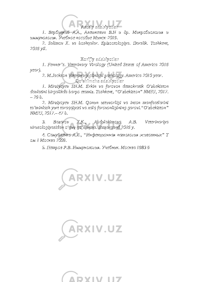 Asosiy adabiyotlar 1. Вербицкий А.А., Алешкевич В.Н и др. Микробиология и иммунология. Учебное пособие Минск-2019. 2. Salimov X. va boshqalar. Epizootologiya. Darslik. Toshkent, 2016 yil . Xorijiy adabiyotlar 1. Fenner’s. Veterinary Virology (United States of America 2016 year). 2. M.Jackson Veterinary clinical pathology. America 2010 year. Qo‘shimcha adabiyotlar 1. Mirziyoyev SH.M. Erkin va farovon demokratik O‘zbekiston davlatini birgalikda barpo etamiz. Toshkent, “O‘zbekiston” NMIU, 2017. – 29 b. 2. Mirziyoyev SH.M. Qonun ustuvorligi va inson manfaatlarini ta’minlash yurt taraqqiyoti va xalq farovonligining garovi.“O‘zbekiston” NMIU, 2017.– 47 b. 3 . Bazarov X.K., Abdulakimova A.B. Veterinariya virusologiyasidan o ‘ quv qo ‘ llanma. Samarqand 2016 y. 4. Самуйленко А.Я., “Инфекционная патология животных” Т ом 1 Москва 2009. 5. Петров Р.В. Иммунология. Учебник. Москва 1983 й 