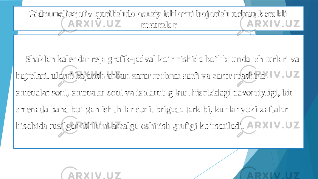 Gidromeliorativ qurilishda asosiy ishlarni bajarish uchun kerakli resurslar Shaklan kalendar reja grafik-jadval ko’rinishida bo’lib, unda ish turlari va hajmlari, ularni bajarish uchun zarur mehnat sarfi va zarur mashina- smenalar soni, smenalar soni va ishlarning kun hisobidagi davomiyligi, bir smenada band bo’lgan ishchilar soni, brigada tarkibi, kunlar yoki xaftalar hisobida tuzilgan ishlarni amalga oshirish grafigi ko’rsatiladi. 