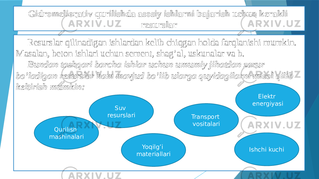 Gidromeliorativ qurilishda asosiy ishlarni bajarish uchun kerakli resurslar Resurslar qilinadigan ishlardan kelib chiqgan holda farqlanishi mumkin. Masalan, beton ishlari uchun sement, shag’al, uskunalar va b. Bundan tashqari barcha ishlar uchun umumiy jihatdan zarur bo’ladigan resurslar ham mavjud bo’lib ularga quyidagilarni misol qilib keltirish mumkin: Ishchi kuchiQurilish mashinalari Suv resurslari Elektr energiyasi Transport vositalari Yoqilg’i materiallari 