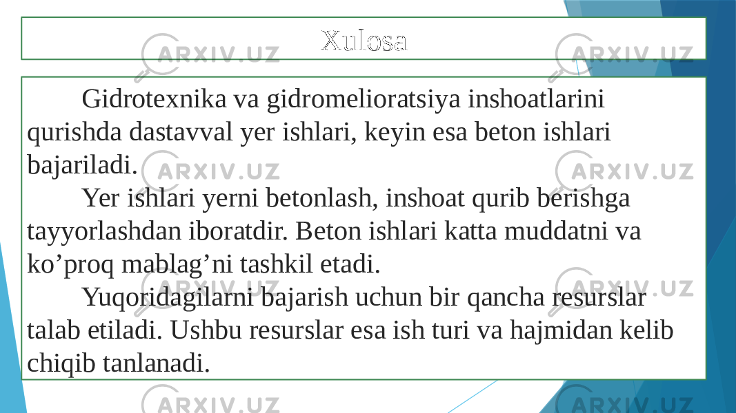 Xulosa Gidrotexnika va gidromelioratsiya inshoatlarini qurishda dastavval yer ishlari, keyin esa beton ishlari bajariladi. Yer ishlari yerni betonlash, inshoat qurib berishga tayyorlashdan iboratdir. Beton ishlari katta muddatni va ko’proq mablag’ni tashkil etadi. Yuqoridagilarni bajarish uchun bir qancha resurslar talab etiladi. Ushbu resurslar esa ish turi va hajmidan kelib chiqib tanlanadi. 