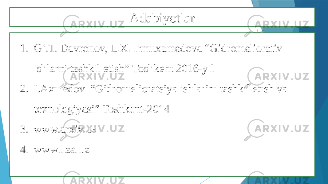 Adabiyotlar 1. G‘.T. Davronov, L.X. Irmuxamedova “Gidromeliorativ ishlarni tashkil etish” Toshkent 2016-yil 2. I.Axmedov “Gidromelioratsiya ishlarini tashkil etish va texnologiyasi” Toshkent-2014 3. www.arxiv.uz 4. www.uza.uz 