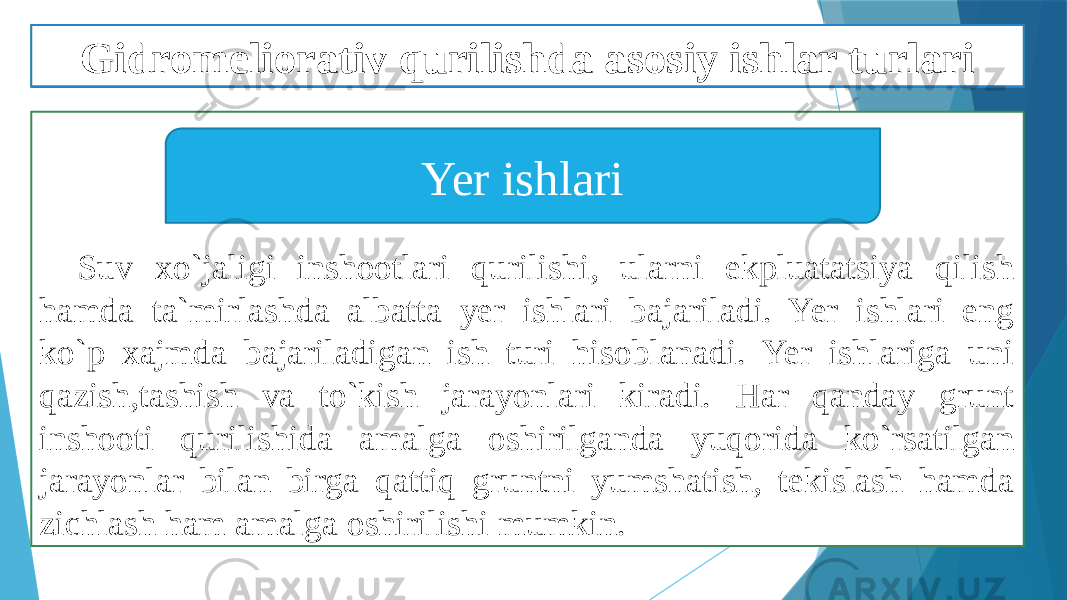 Suv xo`jaligi inshootlari qurilishi, ularni ekpluatatsiya qilish hamda ta`mirlashda albatta yer ishlari bajariladi. Yer ishlari eng ko`p xajmda bajariladigan ish turi hisoblanadi. Yer ishlariga uni qazish,tashish va to`kish jarayonlari kiradi. Har qanday grunt inshooti qurilishida amalga oshirilganda yuqorida ko`rsatilgan jarayonlar bilan birga qattiq gruntni yumshatish, tekislash hamda zichlash ham amalga oshirilishi mumkin. Yer ishlariGidromeliorativ qurilishda asosiy ishlar turlari 