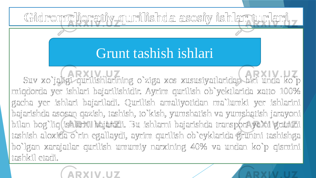 Suv xo`jaligi qurilishlarining o`ziga xos xususiyatlaridan biri unda ko`p miqdorda yer ishlari bajarilishidir. Ayrim qurilish ob`yektlarida xatto 100% gacha yer ishlari bajariladi. Qurilish amaliyotidan ma`lumki yer ishlarini bajarishda asosan qazish, tashish, to`kish, yumshatish va yumshatish jarayoni bilan bog`liq ishlarni bajaradi. Bu ishlarni bajarishda transport ya`ni gruntni tashish aloxida o`rin egallaydi, ayrim qurilish ob`eyklarida gruntni tashishga bo`lgan xarajatlar qurilish umumiy narxining 40% va undan ko`p qismini tashkil etadi. Grunt tashish ishlariGidromeliorativ qurilishda asosiy ishlar turlari 